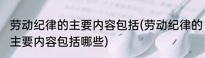 劳动纪律的主要内容包括(劳动纪律的主要内容包括哪些)