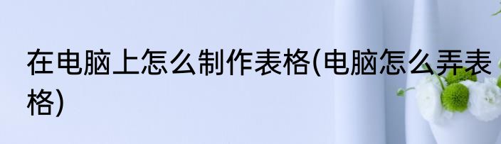在电脑上怎么制作表格(电脑怎么弄表格)