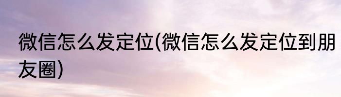 微信怎么发定位(微信怎么发定位到朋友圈)