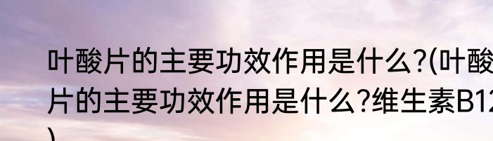 叶酸片的主要功效作用是什么?(叶酸片的主要功效作用是什么?维生素B12)