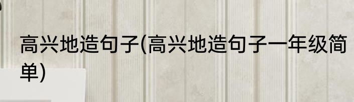 高兴地造句子(高兴地造句子一年级简单)