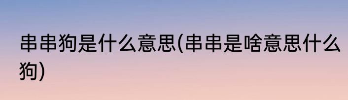 串串狗是什么意思(串串是啥意思什么狗)