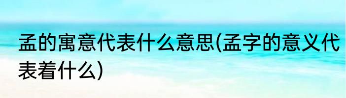 孟的寓意代表什么意思(孟字的意义代表着什么)