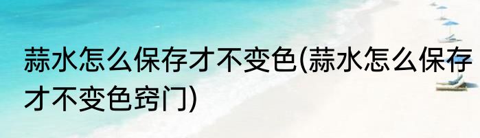 蒜水怎么保存才不变色(蒜水怎么保存才不变色窍门)