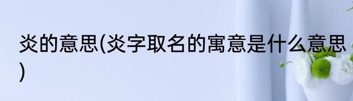 炎的意思(炎字取名的寓意是什么意思)