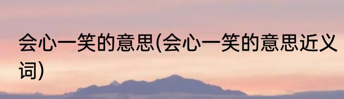 会心一笑的意思(会心一笑的意思近义词)