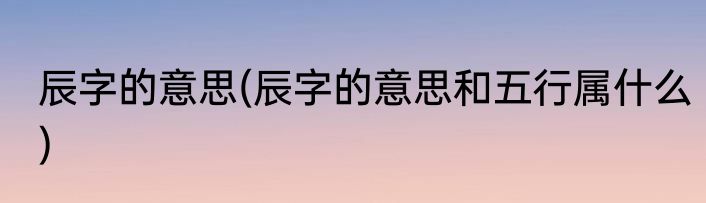 辰字的意思(辰字的意思和五行属什么)