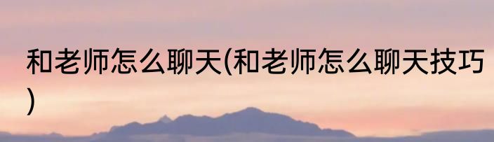 和老师怎么聊天(和老师怎么聊天技巧)