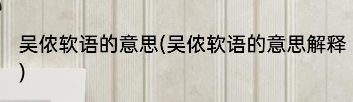 吴侬软语的意思(吴侬软语的意思解释)