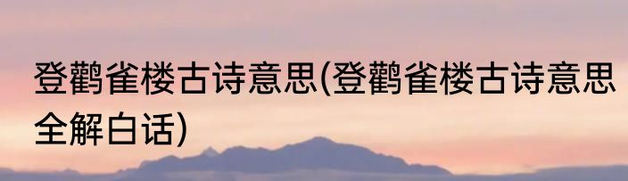 登鹳雀楼古诗意思(登鹳雀楼古诗意思全解白话)