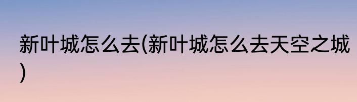 新叶城怎么去(新叶城怎么去天空之城)
