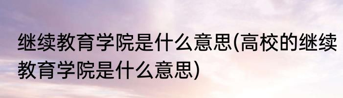 继续教育学院是什么意思(高校的继续教育学院是什么意思)