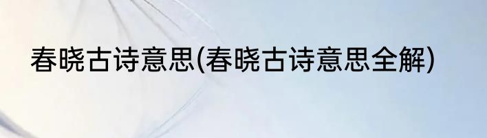 春晓古诗意思(春晓古诗意思全解)