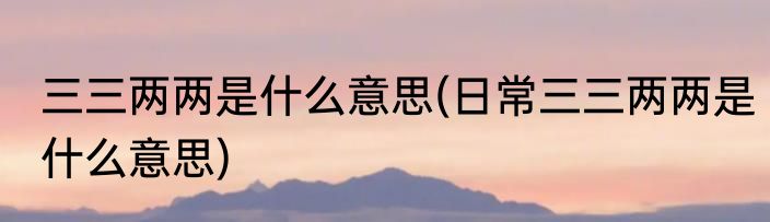 三三两两是什么意思(日常三三两两是什么意思)