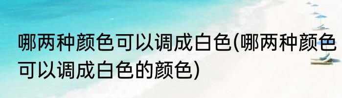 哪两种颜色可以调成白色(哪两种颜色可以调成白色的颜色)