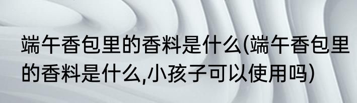 端午香包里的香料是什么(端午香包里的香料是什么,小孩子可以使用吗)