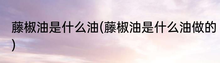 藤椒油是什么油(藤椒油是什么油做的)