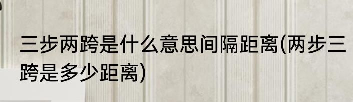 三步两跨是什么意思间隔距离(两步三跨是多少距离)