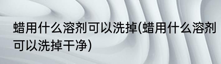 蜡用什么溶剂可以洗掉(蜡用什么溶剂可以洗掉干净)