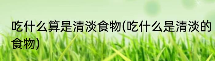 吃什么算是清淡食物(吃什么是清淡的食物)