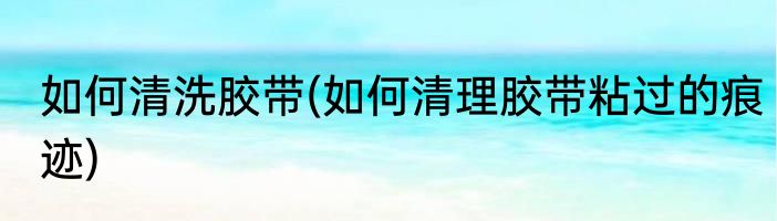 如何清洗胶带(如何清理胶带粘过的痕迹)