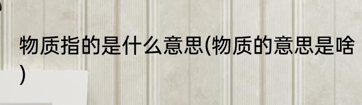 物质指的是什么意思(物质的意思是啥)
