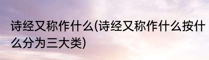 诗经又称作什么(诗经又称作什么按什么分为三大类)