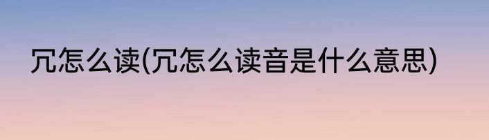 冗怎么读(冗怎么读音是什么意思)