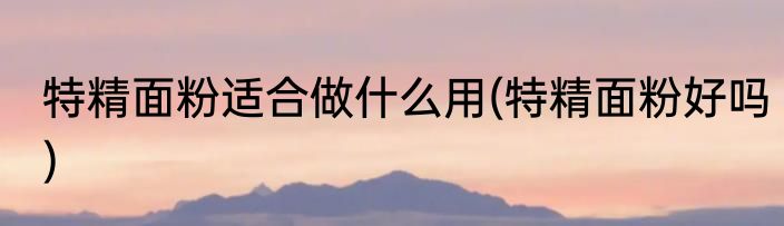 特精面粉适合做什么用(特精面粉好吗)