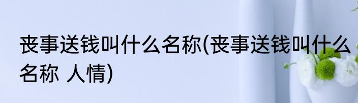 丧事送钱叫什么名称(丧事送钱叫什么名称 人情)