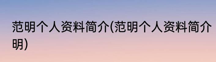 范明个人资料简介(范明个人资料简介明)