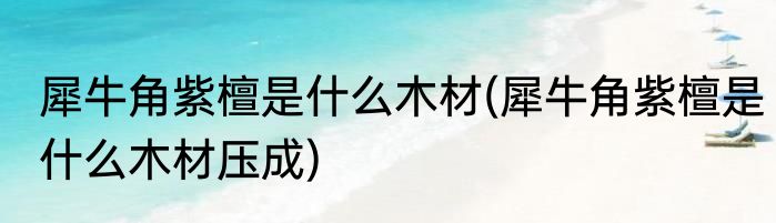 犀牛角紫檀是什么木材(犀牛角紫檀是什么木材压成)
