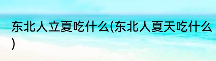 东北人立夏吃什么(东北人夏天吃什么)