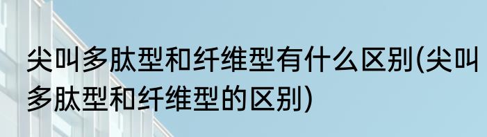 尖叫多肽型和纤维型有什么区别(尖叫多肽型和纤维型的区别)