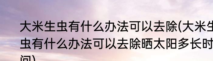 大米生虫有什么办法可以去除(大米生虫有什么办法可以去除晒太阳多长时间)