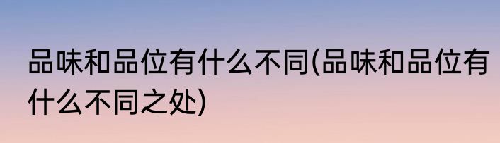 品味和品位有什么不同(品味和品位有什么不同之处)