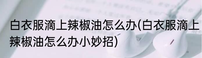 白衣服滴上辣椒油怎么办(白衣服滴上辣椒油怎么办小妙招)