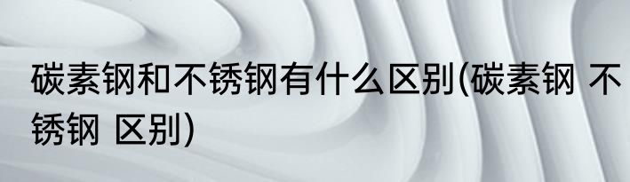 碳素钢和不锈钢有什么区别(碳素钢 不锈钢 区别)