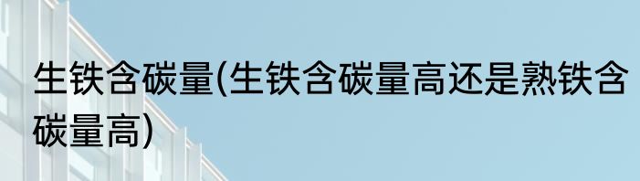 生铁含碳量(生铁含碳量高还是熟铁含碳量高)