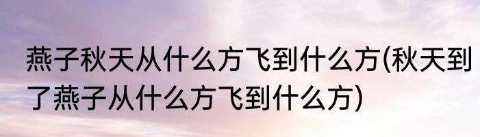 燕子秋天从什么方飞到什么方(秋天到了燕子从什么方飞到什么方)