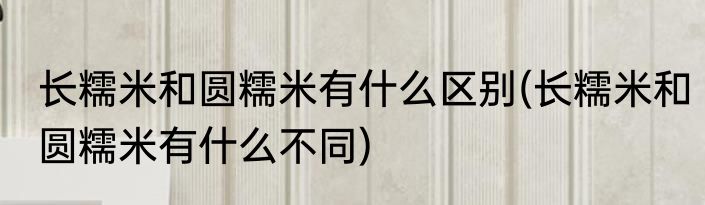 长糯米和圆糯米有什么区别(长糯米和圆糯米有什么不同)
