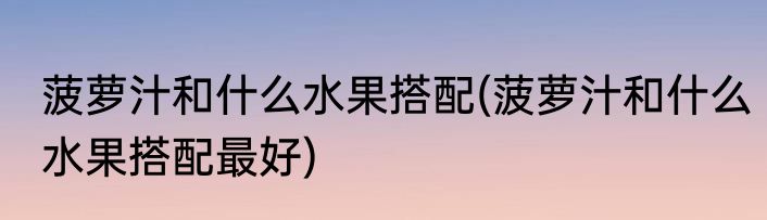 菠萝汁和什么水果搭配(菠萝汁和什么水果搭配最好)