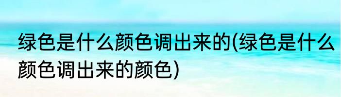 绿色是什么颜色调出来的(绿色是什么颜色调出来的颜色)