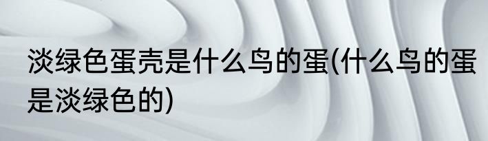 淡绿色蛋壳是什么鸟的蛋(什么鸟的蛋是淡绿色的)