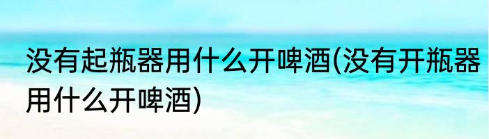 没有起瓶器用什么开啤酒(没有开瓶器用什么开啤酒)