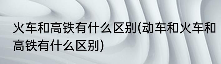 火车和高铁有什么区别(动车和火车和高铁有什么区别)