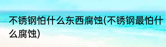 不锈钢怕什么东西腐蚀(不锈钢最怕什么腐蚀)