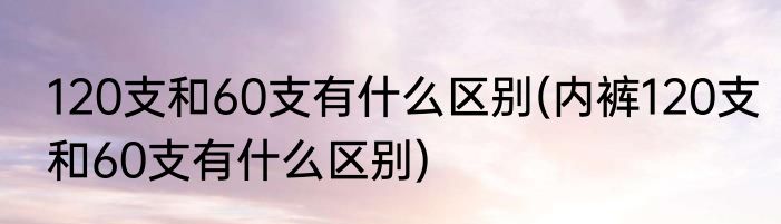 120支和60支有什么区别(内裤120支和60支有什么区别)
