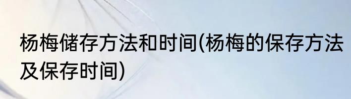 杨梅储存方法和时间(杨梅的保存方法及保存时间)