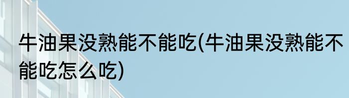 牛油果没熟能不能吃(牛油果没熟能不能吃怎么吃)